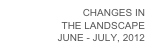CHANGES IN
THE LANDSCAPE
JUNE - JULY, 2012