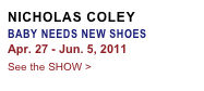 NICHOLAS COLEY
BABY NEEDS NEW SHOES
Apr. 27 - Jun. 5, 2011
See the SHOW >