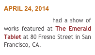 APRIL 24, 2014 
Nicholas Coley had a show of   works featured at The Emerald Tablet at 80 Fresno Street in San Francisco, CA.