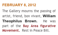 FEBRUARY 8, 2012
The Gallery mourns the passing of  artist, friend, bon vivant, William Theophilus Brown.  He was part of the Bay Area figurative Movement.  Rest in Peace Bill.