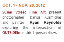 OCT. 1 - NOV. 28, 2012
Susan Street Fine Art present photographer, Darius Kuzmickas and painter, Ryan Reynolds exploring the intersection of OUTSIDEin in this 2-person show.