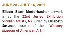 JUNE 28 - JULY 16, 2011
Eileen Starr Moderbacher artwork is at the 22nd Juried Exhibition Viridian Artists, NY juried by Elisabeth Sussman curator of the  Whitney Museum of American Art.
