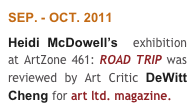 SEP. - OCT. 2011
Heidi McDowell’s  exhibition at ArtZone 461: ROAD TRIP was reviewed by Art Critic DeWitt Cheng for art ltd. magazine. 