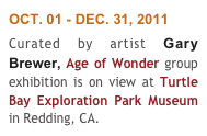 OCT. 01 - DEC. 31, 2011
Curated by artist Gary Brewer, Age of Wonder group exhibition is on view at Turtle Bay Exploration Park Museum in Redding, CA. 