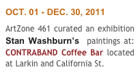 OCT. 01 - DEC. 30, 2011
ArtZone 461 curated an exhibition Stan Washburn’s  paintings at: CONTRABAND Coffee Bar located at Larkin and California St. 