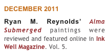 DECEMBER 2011
Ryan M. Reynolds’ Alma Submerged paintings were reviewed and featured online in Ink Well Magazine. Vol. 5.