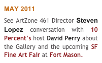 MAY 2011
See ArtZone 461 Director Steven Lopez conversation with 10 Percent’s host David Perry about the Gallery and the upcoming SF Fine Art Fair at Fort Mason.