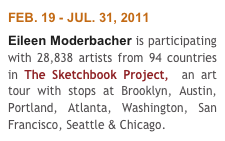 FEB. 19 - JUL. 31, 2011
Eileen Moderbacher is participating with 28,838 artists from 94 countries in The Sketchbook Project,  an art tour with stops at Brooklyn, Austin, Portland, Atlanta, Washington, San Francisco, Seattle & Chicago. 