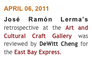 APRIL 06, 2011
José Ramón Lerma’s retrospective at the Art and Cultural Craft Gallery was reviewed by DeWitt Cheng for the East Bay Express. 