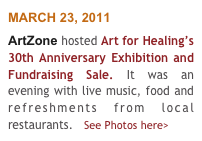 MARCH 23, 2011
ArtZone hosted Art for Healing’s 30th Anniversary Exhibition and Fundraising Sale. It was an evening with live music, food and refreshments from local restaurants.   See Photos here>