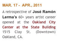 MAR. 17 -  APR., 2011
A retrospective of José Ramón Lerma’s 60+ years artist career opened at the Oakland City Center at the State Building 1515 Clay St. (Downtown) Oakland, CA.