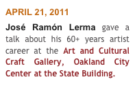 APRIL 21, 2011
José Ramón Lerma gave a talk about his 60+ years artist career at the Art and Cultural Craft Gallery, Oakland City Center at the State Building.