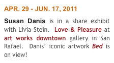 APR. 29 - JUN. 17, 2011
Susan Danis is in a share exhibit with Livia Stein.  Love & Pleasure at art works downtown gallery in San Rafael.  Danis’ iconic artwork Bed is on view!