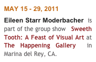 MAY 15 - 29, 2011
Eileen Starr Moderbacher  is part of the group show   Sweeth Tooth: A Feast of Visual Art at The Happening Gallery  in Marina del Rey, CA. 
