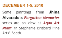 DECEMBER 1-5, 2010
Some paintings from Jhina Alvarado’s Forgotten Memories series are on view at Aqua Art Miami in Stephanie Britbard Fine Arts’ Booth.