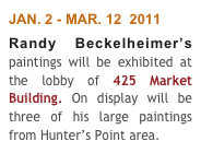 JAN. 2 - MAR. 12  2011
Randy Beckelheimer’s paintings will be exhibited at the lobby of 425 Market Building. On display will be three of his large paintings from Hunter’s Point area.