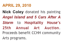 APRIL 29, 2010 
Nick Coley donated his painting Angel Island and 5 Cars After A Storm to Hospitality House’s 25th Annual Art Auction. Proceeds benefit CCHH community Arts programs.