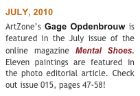 JULY, 2010 
ArtZone’s Gage Opdenbrouw is featured in the July issue of the online magazine Mental Shoes. Eleven paintings are featured in the photo editorial article. Check out issue 015, pages 47-58!