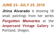 JUNE 23- JULY 25, 2010 
Jhina Alvarado is showing 18 small paintings from her series Forgotten Memories at the  Ampersand Vintage Gallery in Portland, Oregon.