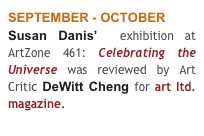 SEPTEMBER - OCTOBER
Susan Danis’  exhibition at ArtZone 461: Celebrating the Universe was reviewed by Art Critic DeWitt Cheng for art ltd. magazine. 