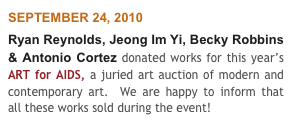 SEPTEMBER 24, 2010
Ryan Reynolds, Jeong Im Yi, Becky Robbins & Antonio Cortez donated works for this year’s ART for AIDS, a juried art auction of modern and contemporary art.  We are happy to inform that all these works sold during the event!