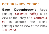 OCT. 18 to NOV. 22, 2010
Gage Opdenbrouw’s large painting Yosemite Valley is on view at the lobby of 1 California St. In addition four Tree’s paintings are on view at the lobby 300 3rd St.