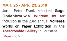 MAR. 25 - APR. 23, 2010
Juror Peter Frank selected Gage Opdenbrouw’s Window #9 for inclusion in the 23rd annual McNeese Works on Paper Exhibition in the Abercrombie Gallery in Louisiana. 
 More info >