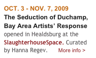OCT. 3 - NOV. 7, 2009
The Seduction of Duchamp, Bay Area Artists’ Response opened in Healdsburg at the SlaughterhouseSpace. Curated by Hanna Regev.       More info > 
