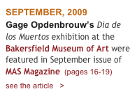 SEPTEMBER, 2009
Gage Opdenbrouw’s Dia de los Muertos exhibition at the  Bakersfield Museum of Art were featured in September issue of   MAS Magazine  (pages 16-19)    
see the article   > 