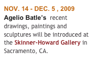 NOV. 14 - DEC. 5 , 2009
Agelio Batle’s  recent drawings, paintings and  sculptures will be introduced at the Skinner-Howard Gallery in Sacramento, CA. 