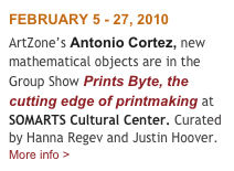 FEBRUARY 5 - 27, 2010
ArtZone’s Antonio Cortez, new mathematical objects are in the Group Show Prints Byte, the cutting edge of printmaking at SOMARTS Cultural Center. Curated by Hanna Regev and Justin Hoover.   More info >