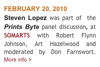 FEBRUARY 20, 2010
Steven Lopez was part of  the Prints Byte panel discussion, at SOMARTS with Robert Flynn Johnson, Art Hazelwood and moderated by Don Farnswort.     More info >