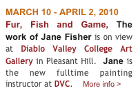 MARCH 10 - APRIL 2, 2010
Fur, Fish and Game, The work of Jane Fisher is on view at Diablo Valley College Art Gallery in Pleasant Hill.  Jane is the new fulltime painting instructor at DVC.    More info >