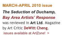 MARCH-APRIL 2010 issue
The Seduction of Duchamp, Bay Area Artists’ Response was reviewed in Art Ltd. Magazine by Art Critic DeWitt Cheng. 
 issues available at ArtZone!  >