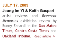 JULY 17, 2009
Jeong Im Yi & Keith Gaspari
artist reviews and Reverent Memories exhibition review by Bonny Zanardi in the San Mateo Times, Contra Costa Times and Oakland Tribune.  Read article  >
