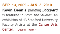SEP. 13, 2009 - JAN. 3, 2010
Kevin Bean’s painting Backyard  is featured in From the Studios, an exhibition of 13 Stanford University Faculty Artists at the Cantor Arts Center.   Learn more >