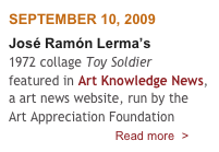 SEPTEMBER 10, 2009
José Ramón Lerma’s 
1972 collage Toy Soldier
featured in Art Knowledge News, a art news website, run by the Art Appreciation Foundation 
                                Read more  >