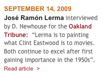 SEPTEMBER 14, 2009
José Ramón Lerma interviewed by D. Newhouse for the Oakland Tribune:  “Lerma is to painting what Clint Eastwood is to movies. Both continue to excel after first gaining importance in the 1950s”.
Read article  >