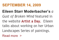 SEPTEMBER 14, 2009
Eileen Starr Moderbacher’s a Gust of Broken Wind featured in the website Artist a Day.  Eileen talks about working on her Urban Landscapes Series of paintings.
Read more  >