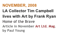 NOVEMBER, 2008
LA Collector Tim Campbell 
lives with Art by Frank Ryan
Home of the Brave
Article in November Art Ltd. Mag.
by Paul Young