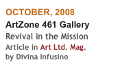OCTOBER, 2008
ArtZone 461 Gallery
Revival in the Mission
Article in Art Ltd. Mag.
by Divina Infusino